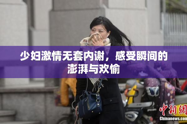 少妇激情无套内谢，感受瞬间的澎湃与欢愉