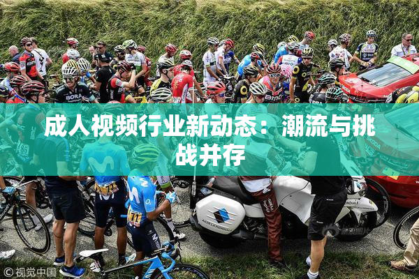 成人视频行业新动态：潮流与挑战并存