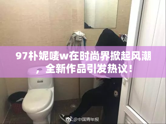 97朴妮唛w在时尚界掀起风潮，全新作品引发热议！