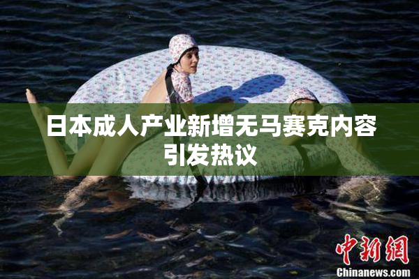 日本成人产业新增无马赛克内容引发热议