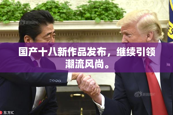 国产十八新作品发布，继续引领潮流风尚。