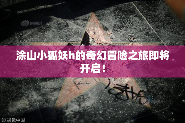 涂山小狐妖h的奇幻冒险之旅即将开启！