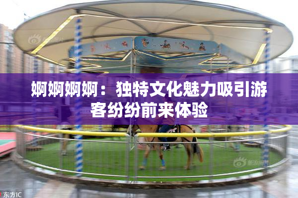 婀婀婀婀：独特文化魅力吸引游客纷纷前来体验