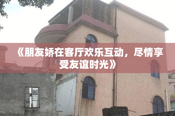 《朋友娇在客厅欢乐互动，尽情享受友谊时光》