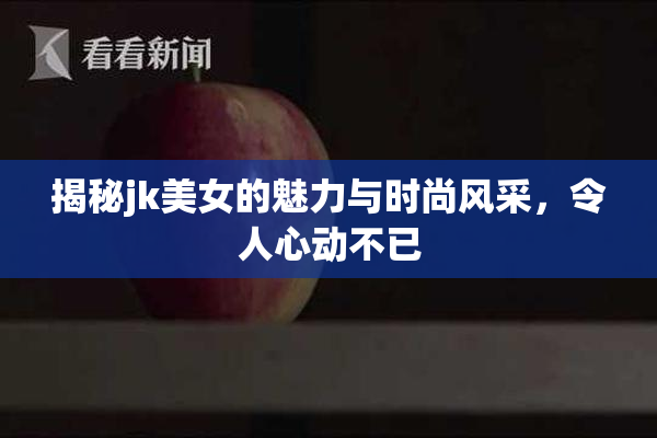 揭秘jk美女的魅力与时尚风采，令人心动不已