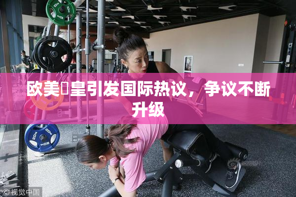 欧美嘼皇引发国际热议，争议不断升级