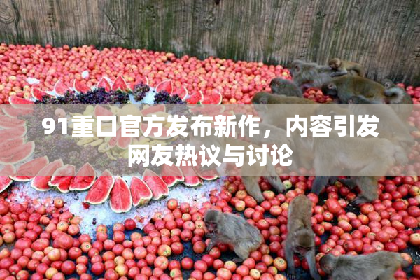 91重口官方发布新作，内容引发网友热议与讨论