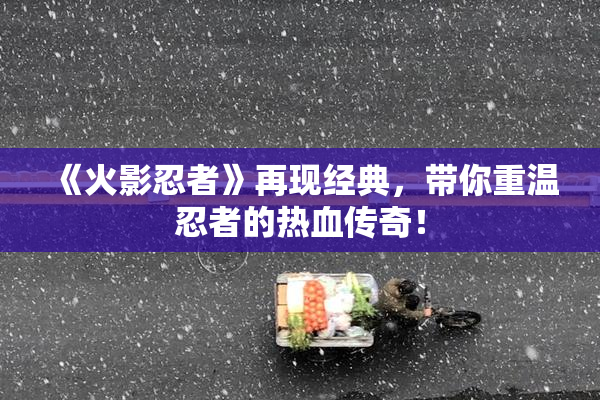 《火影忍者》再现经典，带你重温忍者的热血传奇！