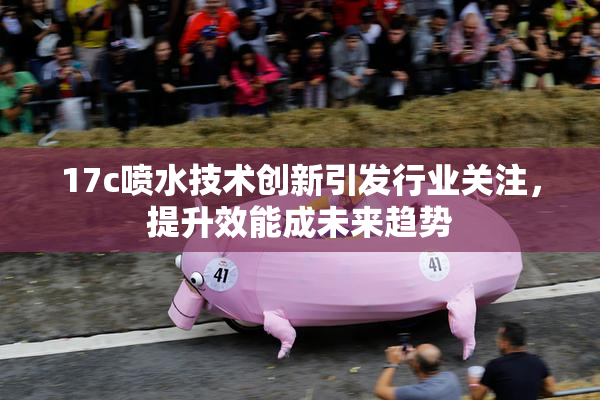 17c喷水技术创新引发行业关注，提升效能成未来趋势