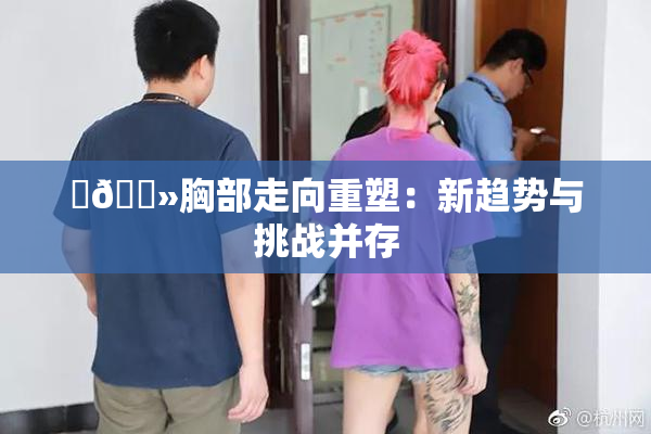 ‌🐻胸部走向重塑：新趋势与挑战并存