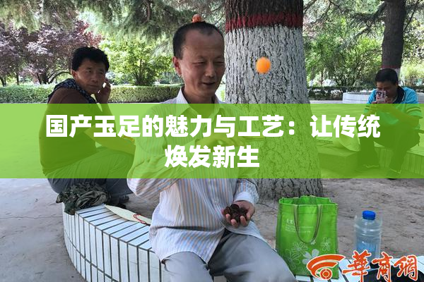 国产玉足的魅力与工艺：让传统焕发新生
