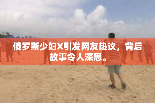 俄罗斯少妇X引发网友热议，背后故事令人深思。