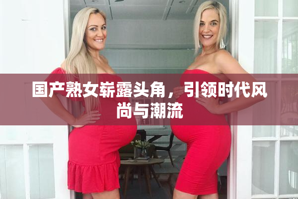 国产熟女崭露头角，引领时代风尚与潮流