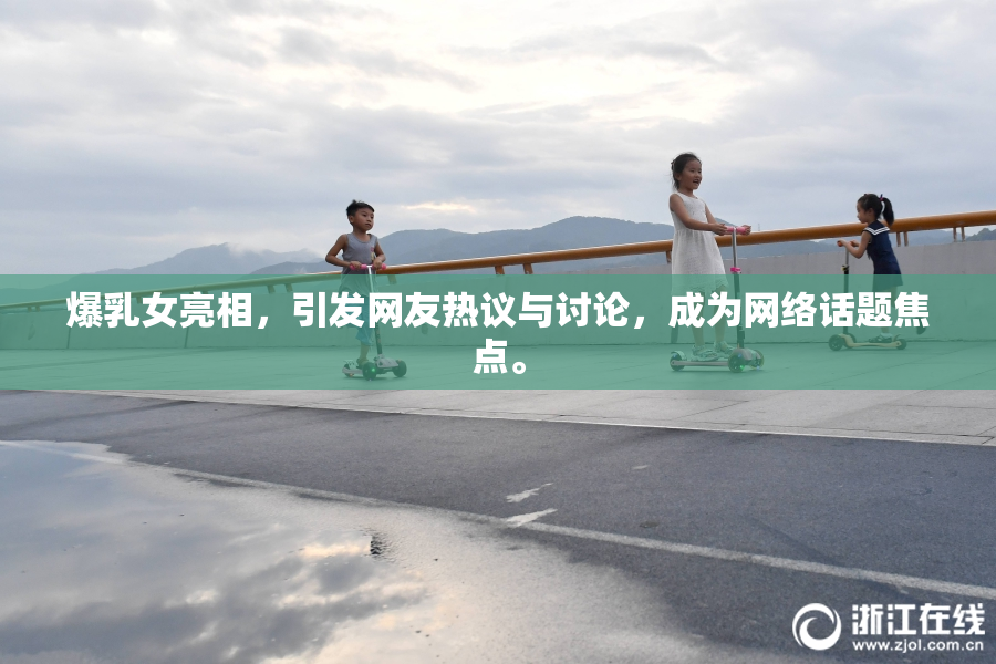 爆乳女亮相，引发网友热议与讨论，成为网络话题焦点。