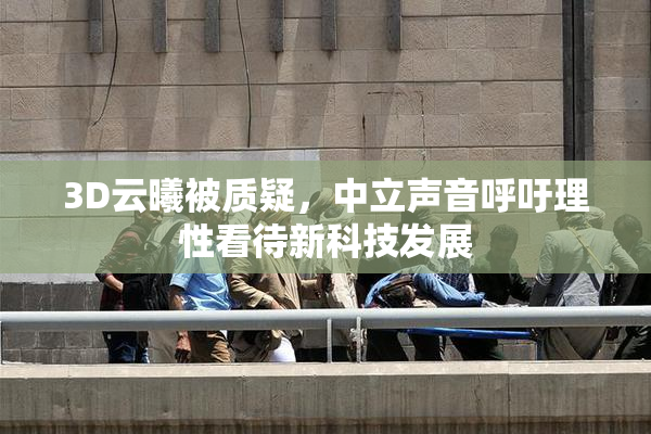 3D云曦被质疑，中立声音呼吁理性看待新科技发展