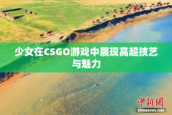 少女在CSGO游戏中展现高超技艺与魅力