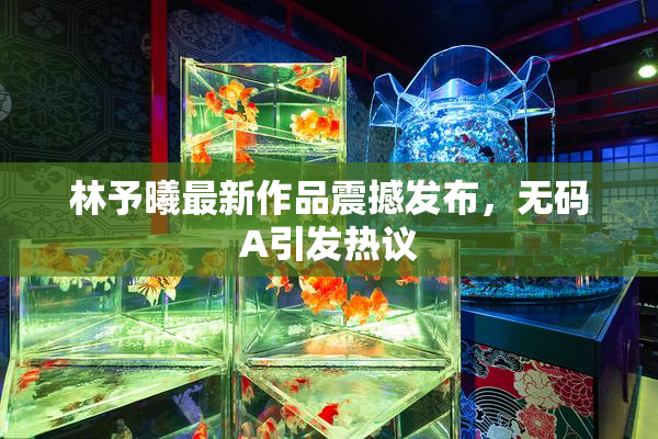 林予曦最新作品震撼发布，无码A引发热议