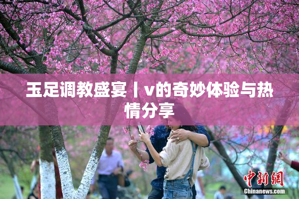 玉足调教盛宴丨v的奇妙体验与热情分享
