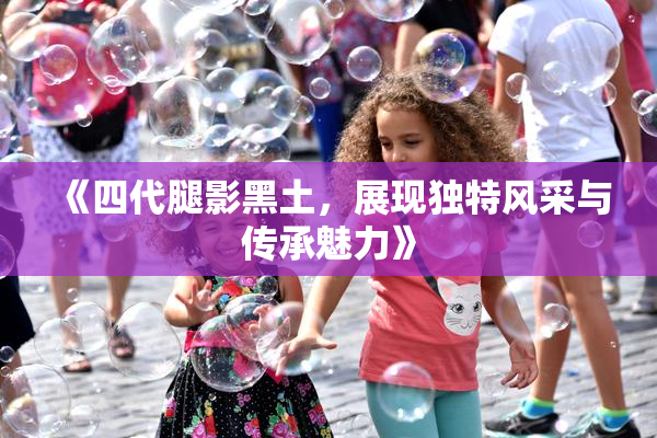 《四代腿影黑土，展现独特风采与传承魅力》