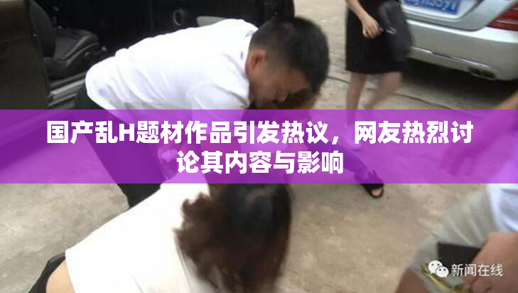 国产乱H题材作品引发热议，网友热烈讨论其内容与影响