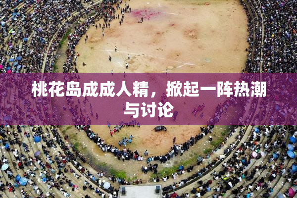 桃花岛成成人精，掀起一阵热潮与讨论