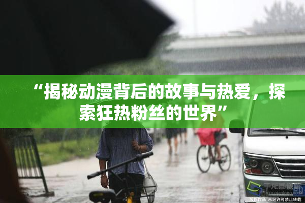 “揭秘动漫背后的故事与热爱，探索狂热粉丝的世界”