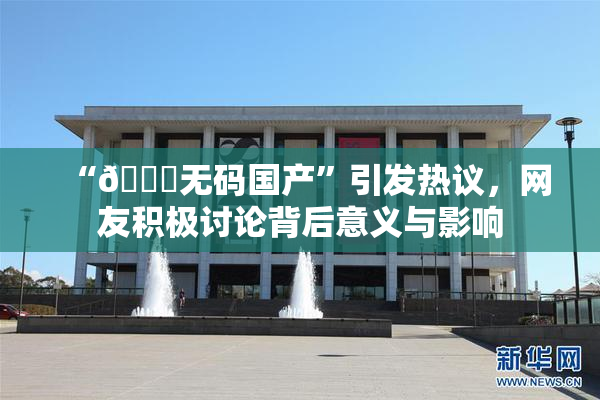 “🔞无码国产”引发热议，网友积极讨论背后意义与影响