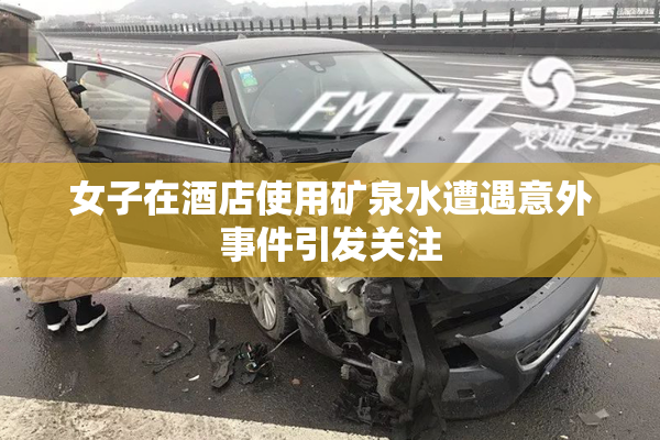 女子在酒店使用矿泉水遭遇意外事件引发关注