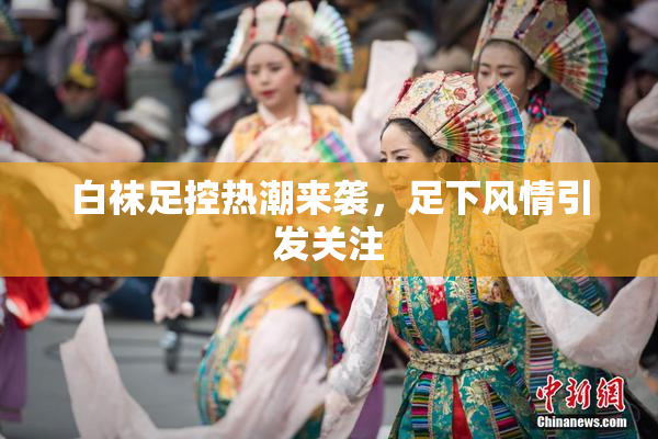 白袜足控热潮来袭，足下风情引发关注