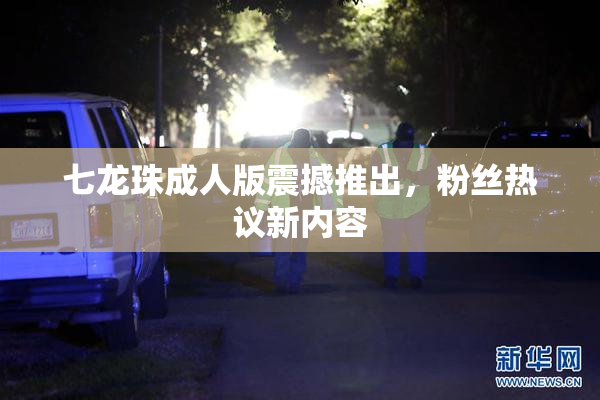 七龙珠成人版震撼推出，粉丝热议新内容
