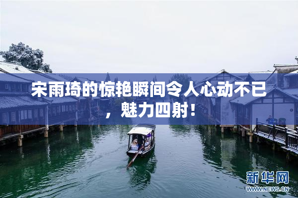 宋雨琦的惊艳瞬间令人心动不已，魅力四射！