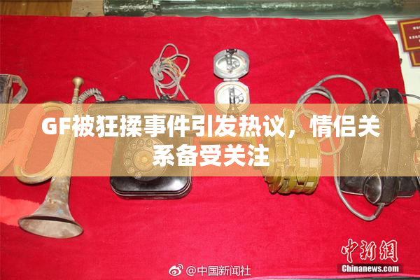 GF被狂揉事件引发热议，情侣关系备受关注