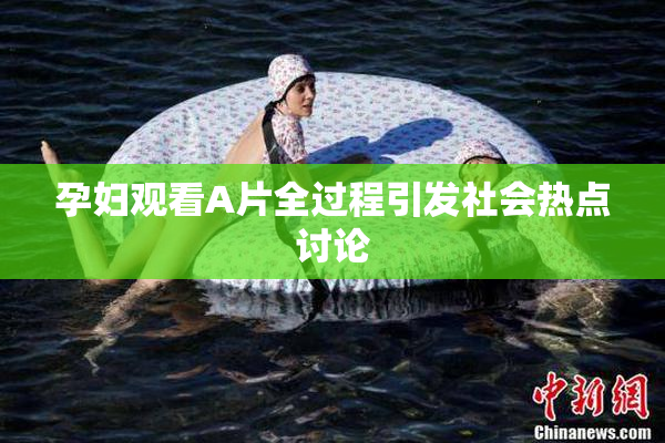 孕妇观看A片全过程引发社会热点讨论