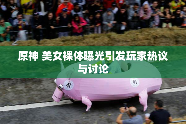原神 美女裸体曝光引发玩家热议与讨论