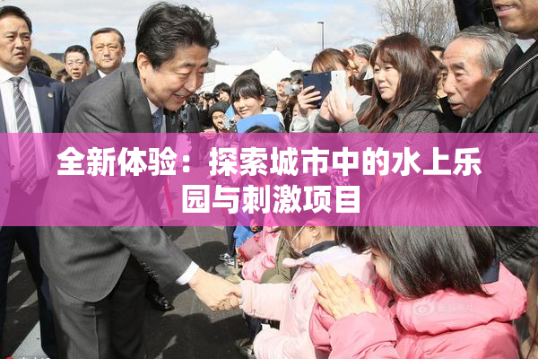 全新体验：探索城市中的水上乐园与刺激项目