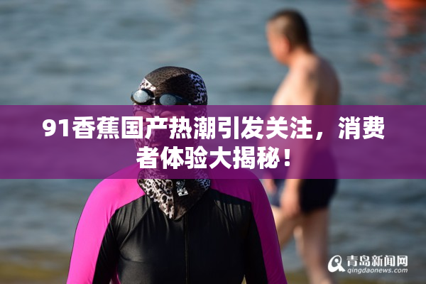 91香蕉国产热潮引发关注，消费者体验大揭秘！