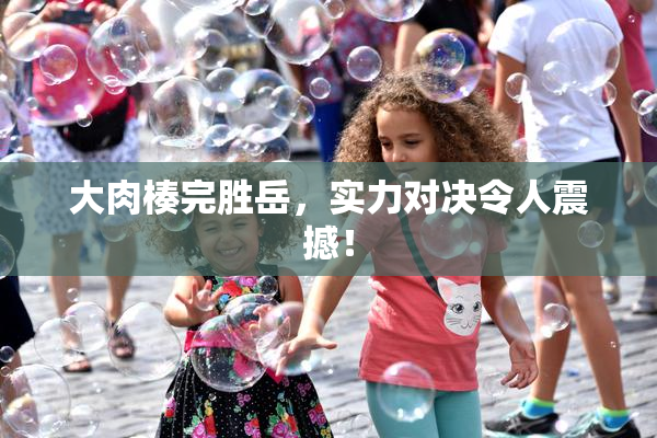 大肉楱完胜岳，实力对决令人震撼！