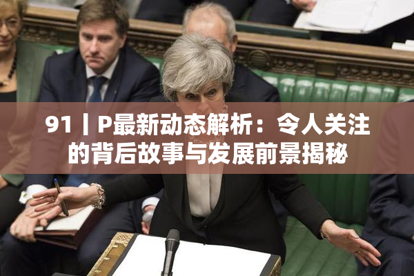 91丨P最新动态解析：令人关注的背后故事与发展前景揭秘