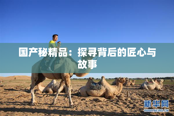 国产秘精品：探寻背后的匠心与故事