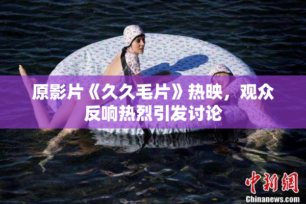 原影片《久久毛片》热映，观众反响热烈引发讨论