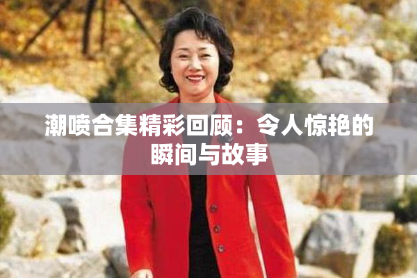 潮喷合集精彩回顾：令人惊艳的瞬间与故事