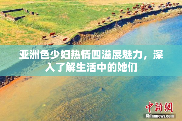 亚洲色少妇热情四溢展魅力，深入了解生活中的她们