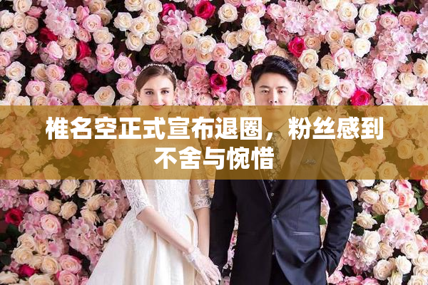 椎名空正式宣布退圈，粉丝感到不舍与惋惜