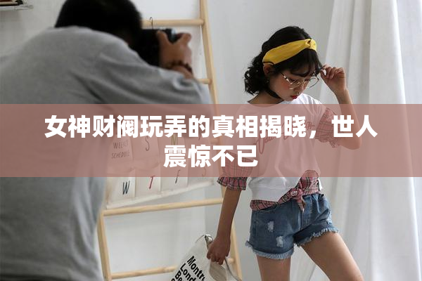 女神财阀玩弄的真相揭晓，世人震惊不已
