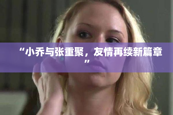 “小乔与张重聚，友情再续新篇章”