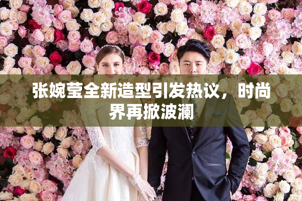 张婉莹全新造型引发热议，时尚界再掀波澜