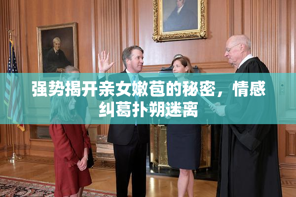 强势揭开亲女嫩苞的秘密，情感纠葛扑朔迷离