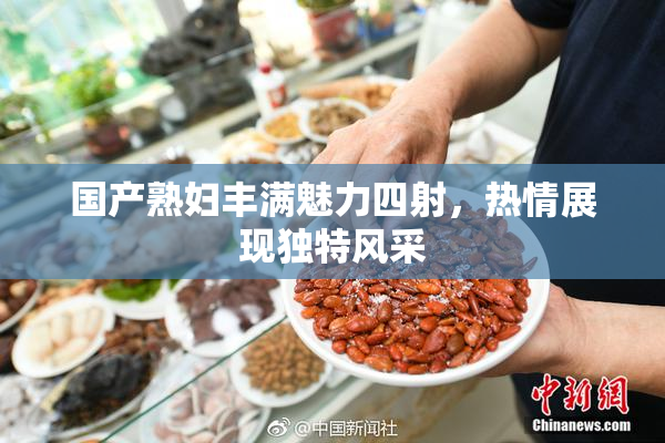 国产熟妇丰满魅力四射，热情展现独特风采