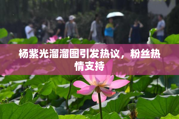 杨紫光溜溜图引发热议，粉丝热情支持