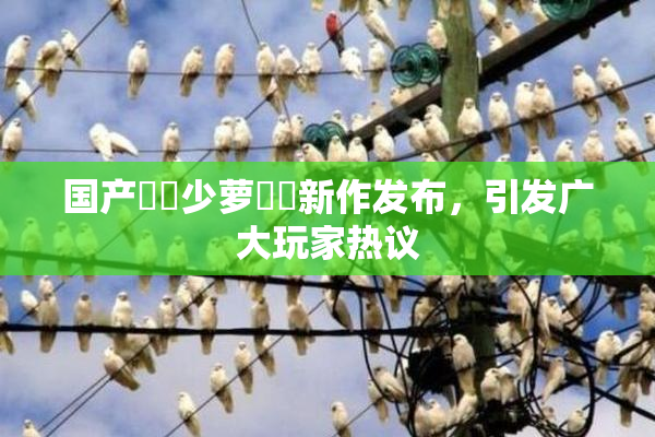 国产❌‌少萝❌‌新作发布，引发广大玩家热议